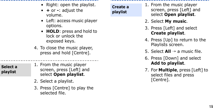 19• Right: open the playlist.•+ or -: adjust the volume.• Left: access music player options.•HOLD: press and hold to lock or unlock the exposed keys.4. To close the music player, press and hold [Centre].1. From the music player screen, press [Left] and select Open playlist.2. Select a playlist.3. Press [Centre] to play the selected file.Select a playlist1. From the music player screen, press [Left] and select Open playlist.2. Select My music.3. Press [Left] and select Create playlist.4. Press [Up] to return to the Playlists screen.5. Select All → a music file.6. Press [Down] and select Add to playlist.7. For Multiple, press [Left] to select files and press [Centre].Create a playlist