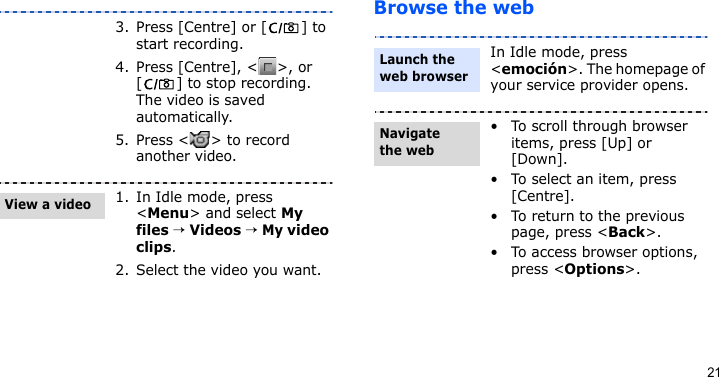 21Browse the web3. Press [Centre] or [ ] to start recording.4. Press [Centre], &lt; &gt;, or [ ] to stop recording. The video is saved automatically.5. Press &lt; &gt; to record another video.1. In Idle mode, press &lt;Menu&gt; and select My files → Videos → My video clips.2. Select the video you want.View a videoIn Idle mode, press &lt;emoción&gt;. The homepage of your service provider opens.• To scroll through browser items, press [Up] or [Down]. • To select an item, press [Centre].• To return to the previous page, press &lt;Back&gt;.• To access browser options, press &lt;Options&gt;.Launch the web browserNavigate the web
