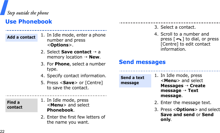 Step outside the phone22Use PhonebookSend messages1. In Idle mode, enter a phone number and press &lt;Options&gt;.2. Select Save contact → a memory location → New.3. For Phone, select a number type.4. Specify contact information.5. Press &lt;Save&gt; or [Centre] to save the contact.1. In Idle mode, press &lt;Menu&gt; and select Phonebook.2. Enter the first few letters of the name you want.Add a contactFind a contact3. Select a contact.4. Scroll to a number and press [ ] to dial, or press [Centre] to edit contact information.1. In Idle mode, press &lt;Menu&gt; and select Messages → Create message → Text message.2. Enter the message text.3. Press &lt;Options&gt; and select Save and send or Send only.Send a text message