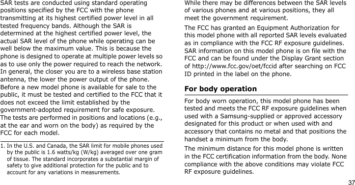 37SAR tests are conducted using standard operating positions specified by the FCC with the phone transmitting at its highest certified power level in all tested frequency bands. Although the SAR is determined at the highest certified power level, the actual SAR level of the phone while operating can be well below the maximum value. This is because the phone is designed to operate at multiple power levels so as to use only the power required to reach the network. In general, the closer you are to a wireless base station antenna, the lower the power output of the phone. Before a new model phone is available for sale to the public, it must be tested and certified to the FCC that it does not exceed the limit established by the government-adopted requirement for safe exposure. The tests are performed in positions and locations (e.g., at the ear and worn on the body) as required by the FCC for each model. While there may be differences between the SAR levels of various phones and at various positions, they all meet the government requirement.The FCC has granted an Equipment Authorization for this model phone with all reported SAR levels evaluated as in compliance with the FCC RF exposure guidelines. SAR information on this model phone is on file with the FCC and can be found under the Display Grant section of http://www.fcc.gov/oet/fccid after searching on FCC ID printed in the label on the phone.For body operationFor body worn operation, this model phone has been tested and meets the FCC RF exposure guidelines when used with a Samsung-supplied or approved accessory designated for this product or when used with and accessory that contains no metal and that positions the handset a minimum from the body. The minimum distance for this model phone is written in the FCC certification information from the body. None compliance with the above conditions may violate FCC RF exposure guidelines. 1. In the U.S. and Canada, the SAR limit for mobile phones used by the public is 1.6 watts/kg (W/kg) averaged over one gram of tissue. The standard incorporates a substantial margin of safety to give additional protection for the public and to account for any variations in measurements.