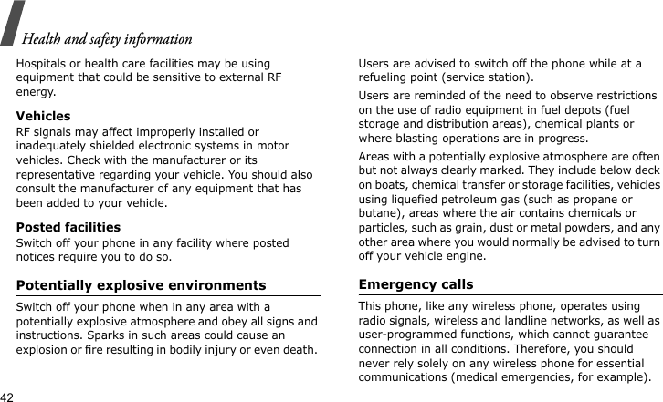 Health and safety information42Hospitals or health care facilities may be using equipment that could be sensitive to external RF energy.VehiclesRF signals may affect improperly installed or inadequately shielded electronic systems in motor vehicles. Check with the manufacturer or its representative regarding your vehicle. You should also consult the manufacturer of any equipment that has been added to your vehicle.Posted facilitiesSwitch off your phone in any facility where posted notices require you to do so. Potentially explosive environments Switch off your phone when in any area with a potentially explosive atmosphere and obey all signs and instructions. Sparks in such areas could cause an explosion or fire resulting in bodily injury or even death. Users are advised to switch off the phone while at a refueling point (service station). Users are reminded of the need to observe restrictions on the use of radio equipment in fuel depots (fuel storage and distribution areas), chemical plants or where blasting operations are in progress.Areas with a potentially explosive atmosphere are often but not always clearly marked. They include below deck on boats, chemical transfer or storage facilities, vehicles using liquefied petroleum gas (such as propane or butane), areas where the air contains chemicals or particles, such as grain, dust or metal powders, and any other area where you would normally be advised to turn off your vehicle engine.Emergency callsThis phone, like any wireless phone, operates using radio signals, wireless and landline networks, as well as user-programmed functions, which cannot guarantee connection in all conditions. Therefore, you should never rely solely on any wireless phone for essential communications (medical emergencies, for example).