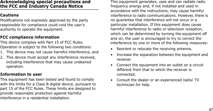 47Acknowledging special precautions and the FCC and Industry Canada NoticeCautionsModifications not expressly approved by the party responsible for compliance could void the user&apos;s authority to operate the equipment.FCC compliance informationThis device complies with Part 15 of FCC Rules. Operation is subject to the following two conditions:1. This device may not cause harmful interference, and2. This device must accept any interference received, including interference that may cause undesired operation.Information to userThis equipment has been tested and found to comply with the limits for a Class B digital device, pursuant to part 15 of the FCC Rules. These limits are designed to provide reasonable protection against harmful interference in a residential installation.This equipment generates, uses and can radiate radio frequency energy and, if not installed and used in accordance with the instructions, may cause harmful interference to radio communications. However, there is no guarantee that interference will not occur in a particular installation. If this equipment does cause harmful interference to radio or television reception, which can be determined by turning the equipment off and on, the user is encouraged to try to correct the interference by one or more of the following measures:• Reorient or relocate the receiving antenna.• Increase the separation between the equipment and receiver.• Connect the equipment into an outlet on a circuit different from that to which the receiver is connected.• Consult the dealer or an experienced radio/ TV technician for help.