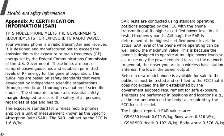Health and safety information48Appendix A: CERTIFICATION INFORMATION (SAR)THIS MODEL PHONE MEETS THE GOVERNMENT’S REQUIREMENTS FOR EXPOSURE TO RADIO WAVES.Your wireless phone is a radio transmitter and receiver. It is designed and manufactured not to exceed the emission limits for exposure to radio frequency (RF) energy set by the Federal Communications Commission of the U.S. Government. These limits are part of comprehensive guidelines and establish permitted levels of RF energy for the general population. The guidelines are based on safety standards that were developed by independent scientific organizations through periodic and thorough evaluation of scientific studies. The standards include a substantial safety margin designed to assure the safety of all persons, regardless of age and health.The exposure standard for wireless mobile phones employs a unit of measurement known as the Specific Absorption Rate (SAR). The SAR limit set by the FCC is 1.6 W/kg. SAR Tests are conducted using standard operating positions accepted by the FCC with the phone transmitting at its highest certified power level in all tested frequency bands. Although the SAR is determined at the highest certified power level, the actual SAR level of the phone while operating can be well below the maximum value. This is because the phone is designed to operate at multiple power levels so as to use only the power required to reach the network. In general, the closer you are to a wireless base station antenna, the lower the power output.Before a new model phone is available for sale to the public, it must be tested and certified to the FCC that it does not exceed the limit established by the government adopted requirement for safe exposure. The tests are performed in positions and locations(e.g., at the ear and worn on the body) as required by the FCC for each model.The highest reported SAR values are:- GSM850 Head: 0.079 W/kg, Body-worn:0.316 W/kg,- GSM1900 Head: 0.102 W/kg, Body-worn: 0.576 W/kg
