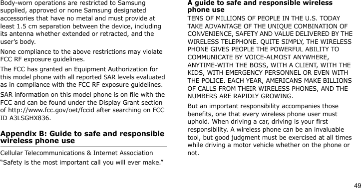 49Body-worn operations are restricted to Samsung supplied, approved or none Samsung designated accessories that have no metal and must provide at least 1.5 cm separation between the device, including its antenna whether extended or retracted, and the user’s body. None compliance to the above restrictions may violate FCC RF exposure guidelines.The FCC has granted an Equipment Authorization for this model phone with all reported SAR levels evaluated as in compliance with the FCC RF exposure guidelines. SAR information on this model phone is on file with the FCC and can be found under the Display Grant section of http://www.fcc.gov/oet/fccid after searching on FCC ID A3LSGHX836.Appendix B: Guide to safe and responsible wireless phone useCellular Telecommunications &amp; Internet Association“Safety is the most important call you will ever make.”A guide to safe and responsible wireless phone useTENS OF MILLIONS OF PEOPLE IN THE U.S. TODAY TAKE ADVANTAGE OF THE UNIQUE COMBINATION OF CONVENIENCE, SAFETY AND VALUE DELIVERED BY THE WIRELESS TELEPHONE. QUITE SIMPLY, THE WIRELESS PHONE GIVES PEOPLE THE POWERFUL ABILITY TO COMMUNICATE BY VOICE-ALMOST ANYWHERE, ANYTIME-WITH THE BOSS, WITH A CLIENT, WITH THE KIDS, WITH EMERGENCY PERSONNEL OR EVEN WITH THE POLICE. EACH YEAR, AMERICANS MAKE BILLIONS OF CALLS FROM THEIR WIRELESS PHONES, AND THE NUMBERS ARE RAPIDLY GROWING.But an important responsibility accompanies those benefits, one that every wireless phone user must uphold. When driving a car, driving is your first responsibility. A wireless phone can be an invaluable tool, but good judgment must be exercised at all times while driving a motor vehicle whether on the phone or not.