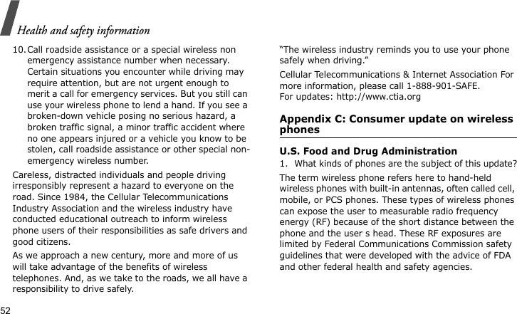 Health and safety information5210.Call roadside assistance or a special wireless non emergency assistance number when necessary. Certain situations you encounter while driving may require attention, but are not urgent enough to merit a call for emergency services. But you still can use your wireless phone to lend a hand. If you see a broken-down vehicle posing no serious hazard, a broken traffic signal, a minor traffic accident where no one appears injured or a vehicle you know to be stolen, call roadside assistance or other special non-emergency wireless number.Careless, distracted individuals and people driving irresponsibly represent a hazard to everyone on the road. Since 1984, the Cellular Telecommunications Industry Association and the wireless industry have conducted educational outreach to inform wireless phone users of their responsibilities as safe drivers and good citizens. As we approach a new century, more and more of us will take advantage of the benefits of wireless telephones. And, as we take to the roads, we all have a responsibility to drive safely.“The wireless industry reminds you to use your phone safely when driving.”Cellular Telecommunications &amp; Internet Association For more information, please call 1-888-901-SAFE. For updates: http://www.ctia.orgAppendix C: Consumer update on wireless phonesU.S. Food and Drug Administration1. What kinds of phones are the subject of this update?The term wireless phone refers here to hand-held wireless phones with built-in antennas, often called cell, mobile, or PCS phones. These types of wireless phones can expose the user to measurable radio frequency energy (RF) because of the short distance between the phone and the user s head. These RF exposures are limited by Federal Communications Commission safety guidelines that were developed with the advice of FDA and other federal health and safety agencies. 