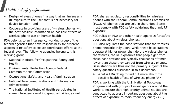 Health and safety information54• Design wireless phones in a way that minimizes any RF exposure to the user that is not necessary for device function; and• Cooperate in providing users of wireless phones with the best possible information on possible effects of wireless phone use on human healthFDA belongs to an interagency working group of the federal agencies that have responsibility for different aspects of RF safety to ensure coordinated efforts at the federal level. The following agencies belong to this working group:• National Institute for Occupational Safety and Health• Environmental Protection Agency Federal Communications Commission• Occupational Safety and Health Administration• National Telecommunications and Information Administration• The National Institutes of Health participates in some interagency working group activities, as well.FDA shares regulatory responsibilities for wireless phones with the Federal Communications Commission (FCC). All phones that are sold in the United States must comply with FCC safety guidelines that limit RF exposure.FCC relies on FDA and other health agencies for safety questions about wireless phones.FCC also regulates the base stations that the wireless phone networks rely upon. While these base stations operate at higher power than do the wireless phones themselves, the RF exposures that people get from these base stations are typically thousands of times lower than those they can get from wireless phones. Base stations are thus not the primary subject of the safety questions discussed in this document.4. What is FDA doing to find out more about the possible health effects of wireless phone RF?FDA is working with the U.S. National Toxicology Program and with groups of investigators around the world to ensure that high priority animal studies are conducted to address important questions about the effects of exposure to radio frequency energy (RF).