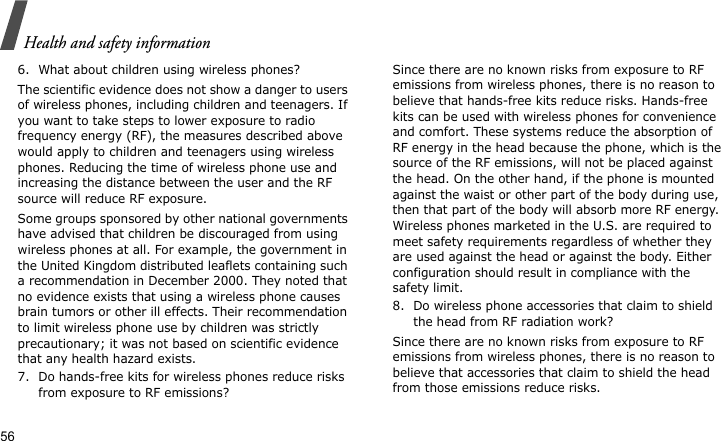 Health and safety information566. What about children using wireless phones?The scientific evidence does not show a danger to users of wireless phones, including children and teenagers. If you want to take steps to lower exposure to radio frequency energy (RF), the measures described above would apply to children and teenagers using wireless phones. Reducing the time of wireless phone use and increasing the distance between the user and the RF source will reduce RF exposure.Some groups sponsored by other national governments have advised that children be discouraged from using wireless phones at all. For example, the government in the United Kingdom distributed leaflets containing such a recommendation in December 2000. They noted that no evidence exists that using a wireless phone causes brain tumors or other ill effects. Their recommendation to limit wireless phone use by children was strictly precautionary; it was not based on scientific evidence that any health hazard exists.7. Do hands-free kits for wireless phones reduce risks from exposure to RF emissions?Since there are no known risks from exposure to RF emissions from wireless phones, there is no reason to believe that hands-free kits reduce risks. Hands-free kits can be used with wireless phones for convenience and comfort. These systems reduce the absorption of RF energy in the head because the phone, which is the source of the RF emissions, will not be placed against the head. On the other hand, if the phone is mounted against the waist or other part of the body during use, then that part of the body will absorb more RF energy. Wireless phones marketed in the U.S. are required to meet safety requirements regardless of whether they are used against the head or against the body. Either configuration should result in compliance with the safety limit.8. Do wireless phone accessories that claim to shield the head from RF radiation work?Since there are no known risks from exposure to RF emissions from wireless phones, there is no reason to believe that accessories that claim to shield the head from those emissions reduce risks. 