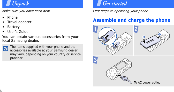 6UnpackMake sure you have each item• Phone•Travel adapter•Battery•User’s GuideYou can obtain various accessories from your local Samsung dealer.Get startedFirst steps to operating your phoneAssemble and charge the phone The items supplied with your phone and the accessories available at your Samsung dealer may vary, depending on your country or service provider.To AC  p o w e r outlet