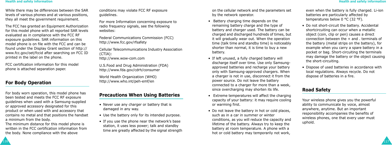 Health and safety information116While there may be differences between the SAR levels of various phones and at various positions, they all meet the government requirement.The FCC has granted an Equipment Authorization for this model phone with all reported SAR levels evaluated as in compliance with the FCC RF exposure guidelines. SAR information on this model phone is on file with the FCC and can be found under the Display Grant section of http://www.fcc.gov/oet/fccid after searching on FCC ID printed in the label on the phone.FCC certification information for this model phone is attached separation paper.For Body OperationFor body worn operation, this model phone has been tested and meets the FCC RF exposure guidelines when used with a Samsung-supplied or approved accessory designated for this product or when used with and accessory that contains no metal and that positions the handset a minimum from the body.The minimum distance for this model phone is written in the FCC certification information from the body. None compliance with the above conditions may violate FCC RF exposure guidelines.For more Information concerning exposure to radio frequency signals, see the following websites:Federal Communications Commission (FCC) http://www.fcc.gov/rfsafetyCellular Telecommunications Industry Association (CTIA):http://www.wow-com.comU.S.Food and Drug Administration (FDA)http://www.fda.gov/cdrh/consumerWorld Health Organization (WHO)http://www.who.int/peh-emf/enPrecautions When Using Batteries• Never use any charger or battery that is damaged in any way.• Use the battery only for its intended purpose.• If you use the phone near the network’s base station, it uses less power; talk and standby time are greatly affected by the signal strength Health and safety information117on the cellular network and the parameters set by the network operator.•  Battery charging time depends on the remaining battery charge and the type of battery and charger used. The battery can be charged and discharged hundreds of times, but it will gradually wear out. When the operation time (talk time and standby time) is noticeably shorter than normal, it is time to buy a new battery.• If left unused, a fully charged battery will discharge itself over time. Use only Samsung-approved batteries and recharge your battery only with Samsung-approved chargers. When a charger is not in use, disconnect it from the power source. Do not leave the battery connected to a charger for more than a week, since overcharging may shorten its life.•  Extreme temperatures will affect the charging capacity of your battery: it may require cooling or warming first.• Do not leave the battery in hot or cold places, such as in a car in summer or winter conditions, as you will reduce the capacity and lifetime of the battery. Always try to keep the battery at room temperature. A phone with a hot or cold battery may temporarily not work, even when the battery is fully charged. Li-ion batteries are particularly affected by temperatures below 0 °C (32 °F).• Do not short-circuit the battery. Accidental shortcircuiting can occur when a metallic object (coin, clip or pen) causes a direct connection between the + and . terminals of the battery (metal strips on the battery), for example when you carry a spare battery in a pocket or bag. Short-circuiting the terminals may damage the battery or the object causing the short-circuiting.• Dispose of used batteries in accordance with local regulations. Always recycle. Do not dispose of batteries in a fire.Road SafetyYour wireless phone gives you the powerful ability to communicate by voice, almost anywhere, anytime. But an important responsibility accompanies the benefits of wireless phones, one that every user must uphold.