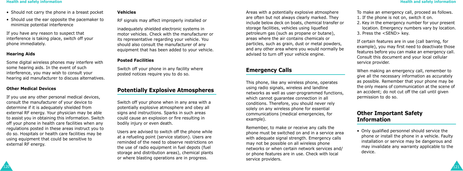 Health and safety information120• Should not carry the phone in a breast pocket• Should use the ear opposite the pacemaker to minimize potential interferenceIf you have any reason to suspect that interference is taking place, switch off your phone immediately.Hearing AidsSome digital wireless phones may interfere with some hearing aids. In the event of such interference, you may wish to consult your hearing aid manufacturer to discuss alternatives.Other Medical DevicesIf you use any other personal medical devices, consult the manufacturer of your device to determine if it is adequately shielded from external RF energy. Your physician may be able to assist you in obtaining this information. Switch off your phone in health care facilities when any regulations posted in these areas instruct you to do so. Hospitals or health care facilities may be using equipment that could be sensitive to external RF energy.VehiclesRF signals may affect improperly installed orinadequately shielded electronic systems in motor vehicles. Check with the manufacturer or its representative regarding your vehicle. You should also consult the manufacturer of any equipment that has been added to your vehicle.Posted FacilitiesSwitch off your phone in any facility where posted notices require you to do so.Potentially Explosive AtmospheresSwitch off your phone when in any area with a potentially explosive atmosphere and obey all signs and instructions. Sparks in such areas could cause an explosion or fire resulting in bodily injury or even death.Users are advised to switch off the phone while at a refueling point (service station). Users are reminded of the need to observe restrictions on the use of radio equipment in fuel depots (fuel storage and distribution areas), chemical plants or where blasting operations are in progress.Health and safety information121Areas with a potentially explosive atmosphere are often but not always clearly marked. They include below deck on boats, chemical transfer or storage facilities, vehicles using liquefied petroleum gas (such as propane or butane), areas where the air contains chemicals or particles, such as grain, dust or metal powders, and any other area where you would normally be advised to turn off your vehicle engine.Emergency CallsThis phone, like any wireless phone, operates using radio signals, wireless and landline networks as well as user-programmed functions, which cannot guarantee connection in all conditions. Therefore, you should never rely solely on any wireless phone for essential communications (medical emergencies, for example).Remember, to make or receive any calls the phone must be switched on and in a service area with adequate signal strength. Emergency calls may not be possible on all wireless phone networks or when certain network services and/or phone features are in use. Check with local service providers.To make an emergency call, proceed as follows.1. If the phone is not on, switch it on.2. Key in the emergency number for your present     location. Emergency numbers vary by location.3. Press the &lt;SEND&gt; key.If certain features are in use (call barring, for example), you may first need to deactivate those features before you can make an emergency call. Consult this document and your local cellular service provider.When making an emergency call, remember to give all the necessary information as accurately as possible. Remember that your phone may be the only means of communication at the scene of an accident; do not cut off the call until given permission to do so.Other Important Safety Information• Only qualified personnel should service the phone or install the phone in a vehicle. Faulty installation or service may be dangerous and may invalidate any warranty applicable to the device.