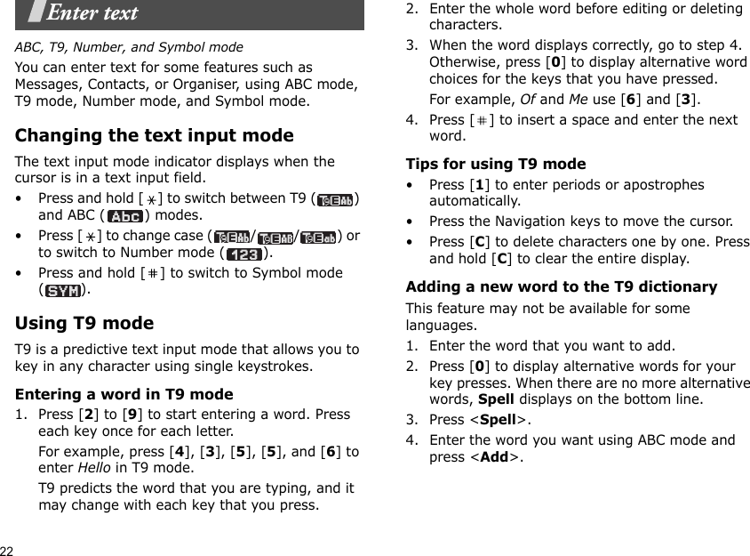 22Enter textABC, T9, Number, and Symbol modeYou can enter text for some features such as Messages, Contacts, or Organiser, using ABC mode, T9 mode, Number mode, and Symbol mode.Changing the text input modeThe text input mode indicator displays when the cursor is in a text input field.• Press and hold [ ] to switch between T9 ( ) and ABC ( ) modes.• Press [ ] to change case ( / / ) or to switch to Number mode ( ).• Press and hold [ ] to switch to Symbol mode ().Using T9 modeT9 is a predictive text input mode that allows you to key in any character using single keystrokes.Entering a word in T9 mode1. Press [2] to [9] to start entering a word. Press each key once for each letter. For example, press [4], [3], [5], [5], and [6] to enter Hello in T9 mode. T9 predicts the word that you are typing, and it may change with each key that you press.2. Enter the whole word before editing or deleting characters.3. When the word displays correctly, go to step 4. Otherwise, press [0] to display alternative word choices for the keys that you have pressed. For example, Of and Me use [6] and [3].4. Press [ ] to insert a space and enter the next word.Tips for using T9 mode• Press [1] to enter periods or apostrophes automatically.• Press the Navigation keys to move the cursor. • Press [C] to delete characters one by one. Press and hold [C] to clear the entire display.Adding a new word to the T9 dictionaryThis feature may not be available for some languages.1. Enter the word that you want to add.2. Press [0] to display alternative words for your key presses. When there are no more alternative words, Spell displays on the bottom line. 3. Press &lt;Spell&gt;.4. Enter the word you want using ABC mode and press &lt;Add&gt;.