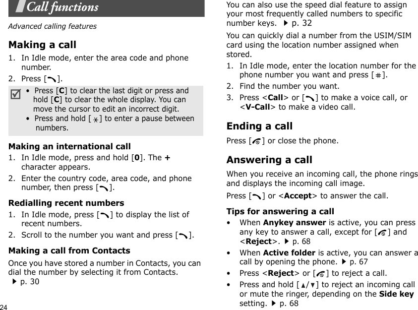 24Call functionsAdvanced calling featuresMaking a call1. In Idle mode, enter the area code and phone number.2. Press [ ].Making an international call1. In Idle mode, press and hold [0]. The + character appears.2. Enter the country code, area code, and phone number, then press [ ].Redialling recent numbers1. In Idle mode, press [ ] to display the list of recent numbers.2. Scroll to the number you want and press [ ].Making a call from ContactsOnce you have stored a number in Contacts, you can dial the number by selecting it from Contacts.p. 30You can also use the speed dial feature to assign your most frequently called numbers to specific number keys. p. 32You can quickly dial a number from the USIM/SIM card using the location number assigned when stored.1. In Idle mode, enter the location number for the phone number you want and press [ ].2. Find the number you want.3. Press &lt;Call&gt; or [ ] to make a voice call, or &lt;V-Call&gt; to make a video call.Ending a callPress [ ] or close the phone.Answering a callWhen you receive an incoming call, the phone rings and displays the incoming call image. Press [ ] or &lt;Accept&gt; to answer the call.Tips for answering a call• When Anykey answer is active, you can press any key to answer a call, except for [ ] and &lt;Reject&gt;.p. 68• When Active folder is active, you can answer a call by opening the phone.p. 67• Press &lt;Reject&gt; or [ ] to reject a call.• Press and hold [ / ] to reject an incoming call or mute the ringer, depending on the Side key setting.p. 68•  Press [C] to clear the last digit or press and   hold [C] to clear the whole display. You can   move the cursor to edit an incorrect digit.•  Press and hold [] to enter a pause between    numbers.