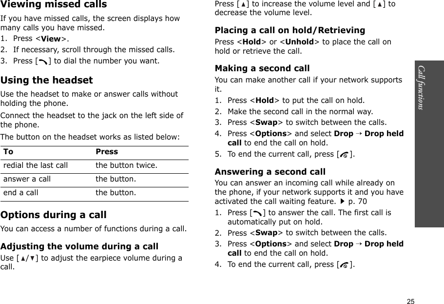 25Call functions    Viewing missed callsIf you have missed calls, the screen displays how many calls you have missed.1. Press &lt;View&gt;.2. If necessary, scroll through the missed calls.3. Press [ ] to dial the number you want.Using the headsetUse the headset to make or answer calls without holding the phone. Connect the headset to the jack on the left side of the phone. The button on the headset works as listed below:Options during a callYou can access a number of functions during a call.Adjusting the volume during a callUse [ / ] to adjust the earpiece volume during a call.Press [ ] to increase the volume level and [ ] to decrease the volume level.Placing a call on hold/RetrievingPress &lt;Hold&gt; or &lt;Unhold&gt; to place the call on hold or retrieve the call.Making a second callYou can make another call if your network supports it.1. Press &lt;Hold&gt; to put the call on hold.2. Make the second call in the normal way.3. Press &lt;Swap&gt; to switch between the calls.4. Press &lt;Options&gt; and select Drop → Drop held call to end the call on hold.5. To end the current call, press [ ].Answering a second callYou can answer an incoming call while already on the phone, if your network supports it and you have activated the call waiting feature.p. 70 1. Press [ ] to answer the call. The first call is automatically put on hold.2. Press &lt;Swap&gt; to switch between the calls.3. Press &lt;Options&gt; and select Drop → Drop held call to end the call on hold.4. To end the current call, press [ ].To Pressredial the last call the button twice.answer a call the button.end a call the button.