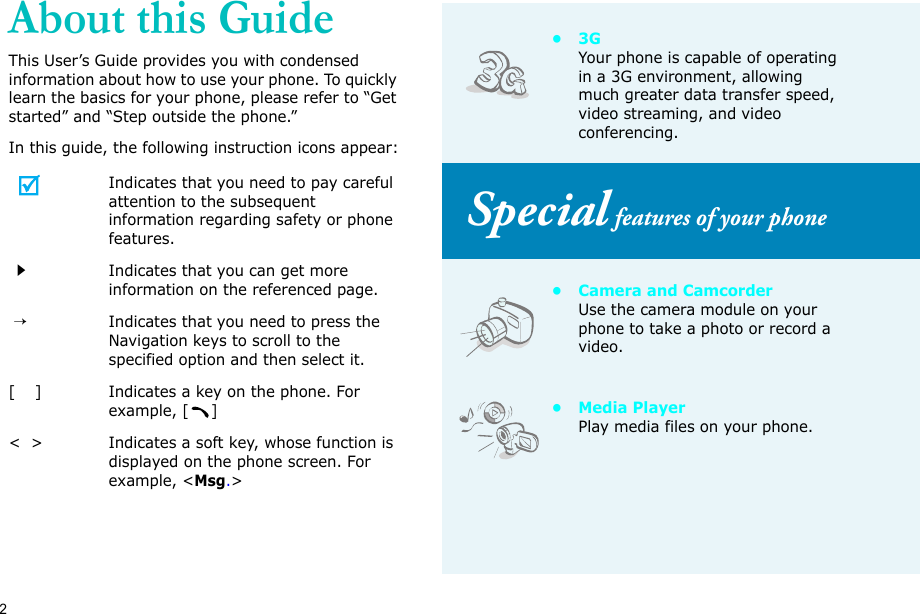 2About this GuideThis User’s Guide provides you with condensed information about how to use your phone. To quickly learn the basics for your phone, please refer to “Get started” and “Step outside the phone.”In this guide, the following instruction icons appear:Indicates that you need to pay careful attention to the subsequent information regarding safety or phone features.Indicates that you can get more information on the referenced page. →Indicates that you need to press the Navigation keys to scroll to the specified option and then select it.[    ] Indicates a key on the phone. For example, []&lt;  &gt; Indicates a soft key, whose function is displayed on the phone screen. For example, &lt;Msg.&gt;•3GYour phone is capable of operating in a 3G environment, allowing much greater data transfer speed, video streaming, and video conferencing. Special features of your phone• Camera and CamcorderUse the camera module on your phone to take a photo or record a video.•Media PlayerPlay media files on your phone.