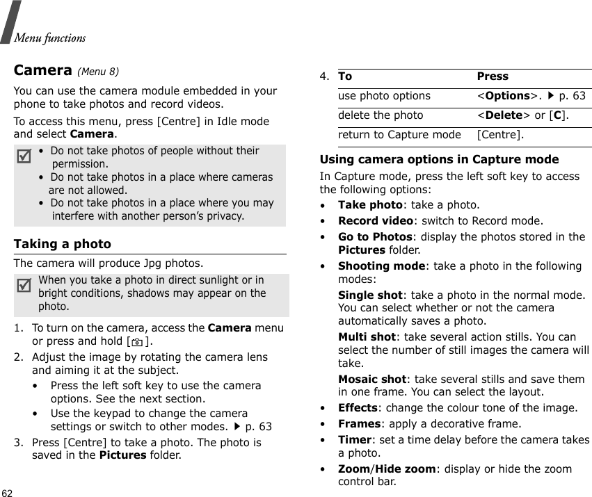 Menu functions62Camera (Menu 8)You can use the camera module embedded in your phone to take photos and record videos.To access this menu, press [Centre] in Idle mode and select Camera. Taking a photoThe camera will produce Jpg photos.1. To turn on the camera, access the Camera menu or press and hold [ ].2. Adjust the image by rotating the camera lens and aiming it at the subject.• Press the left soft key to use the camera options. See the next section.• Use the keypad to change the camera settings or switch to other modes.p. 633. Press [Centre] to take a photo. The photo is saved in the Pictures folder.Using camera options in Capture modeIn Capture mode, press the left soft key to access the following options:•Take photo: take a photo.•Record video: switch to Record mode.•Go to Photos: display the photos stored in the Pictures folder.•Shooting mode: take a photo in the following modes:Single shot: take a photo in the normal mode. You can select whether or not the camera automatically saves a photo.Multi shot: take several action stills. You can select the number of still images the camera will take.Mosaic shot: take several stills and save them in one frame. You can select the layout.•Effects: change the colour tone of the image.•Frames: apply a decorative frame.•Timer: set a time delay before the camera takes a photo.•Zoom/Hide zoom: display or hide the zoom control bar.•  Do not take photos of people without their    permission.•  Do not take photos in a place where cameras   are not allowed.•  Do not take photos in a place where you may    interfere with another person’s privacy.When you take a photo in direct sunlight or in bright conditions, shadows may appear on the photo.4.To Pressuse photo options &lt;Options&gt;.p. 63delete the photo &lt;Delete&gt; or [C].return to Capture mode [Centre].