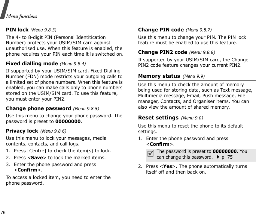 Menu functions76PIN lock(Menu 9.8.3)The 4- to 8-digit PIN (Personal Identitication Number) protects your USIM/SIM card against unauthorised use. When this feature is enabled, the phone requires your PIN each time it is switched on.Fixed dialling mode(Menu 9.8.4) If supported by your USIM/SIM card, Fixed Dialling Number (FDN) mode restricts your outgoing calls to a limited set of phone numbers. When this feature is enabled, you can make calls only to phone numbers stored on the USIM/SIM card. To use this feature, you must enter your PIN2.Change phone password(Menu 9.8.5)Use this menu to change your phone password. The password is preset to 00000000.Privacy lock(Menu 9.8.6)Use this menu to lock your messages, media contents, contacts, and call logs. 1. Press [Centre] to check the item(s) to lock. 2. Press &lt;Save&gt; to lock the marked items.3. Enter the phone password and press &lt;Confirm&gt;.To access a locked item, you need to enter the phone password.Change PIN code(Menu 9.8.7)Use this menu to change your PIN. The PIN lock feature must be enabled to use this feature.Change PIN2 code(Menu 9.8.8)If supported by your USIM/SIM card, the Change PIN2 code feature changes your current PIN2. Memory status(Menu 9.9) Use this menu to check the amount of memory being used for storing data, such as Text message, Multimedia message, Email, Push message, File manager, Contacts, and Organiser items. You can also view the amount of shared memory.Reset settings(Menu 9.0) Use this menu to reset the phone to its default settings.1. Enter the phone password and press &lt;Confirm&gt;.2. Press &lt;Yes&gt;. The phone automatically turns itself off and then back on.The password is preset to 00000000. You can change this password. p. 75