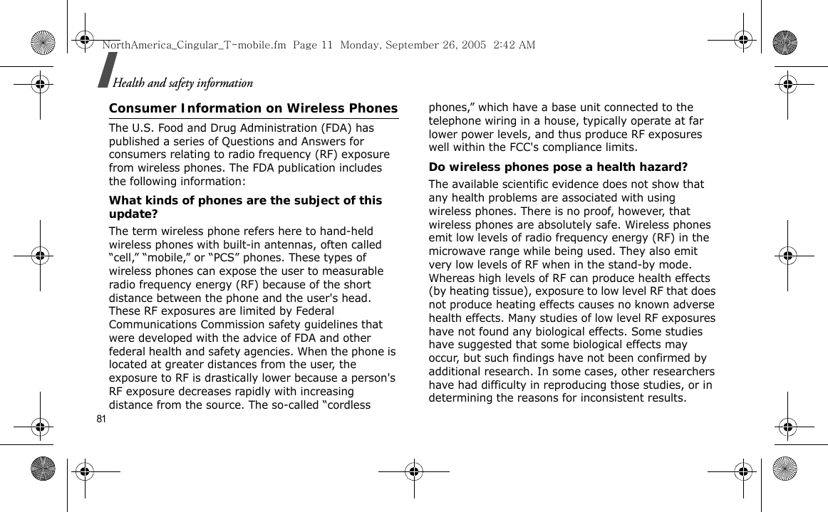 81Health and safety informationConsumer Information on Wireless PhonesThe U.S. Food and Drug Administration (FDA) has published a series of Questions and Answers for consumers relating to radio frequency (RF) exposure from wireless phones. The FDA publication includes the following information:What kinds of phones are the subject of this update?The term wireless phone refers here to hand-held wireless phones with built-in antennas, often called “cell,” “mobile,” or “PCS” phones. These types of wireless phones can expose the user to measurable radio frequency energy (RF) because of the short distance between the phone and the user&apos;s head. These RF exposures are limited by Federal Communications Commission safety guidelines that were developed with the advice of FDA and other federal health and safety agencies. When the phone is located at greater distances from the user, the exposure to RF is drastically lower because a person&apos;s RF exposure decreases rapidly with increasing distance from the source. The so-called “cordless phones,” which have a base unit connected to the telephone wiring in a house, typically operate at far lower power levels, and thus produce RF exposures well within the FCC&apos;s compliance limits.Do wireless phones pose a health hazard?The available scientific evidence does not show that any health problems are associated with using wireless phones. There is no proof, however, that wireless phones are absolutely safe. Wireless phones emit low levels of radio frequency energy (RF) in the microwave range while being used. They also emit very low levels of RF when in the stand-by mode. Whereas high levels of RF can produce health effects (by heating tissue), exposure to low level RF that does not produce heating effects causes no known adverse health effects. Many studies of low level RF exposures have not found any biological effects. Some studies have suggested that some biological effects may occur, but such findings have not been confirmed by additional research. In some cases, other researchers have had difficulty in reproducing those studies, or in determining the reasons for inconsistent results.NorthAmerica_Cingular_T-mobile.fm  Page 11  Monday, September 26, 2005  2:42 AM