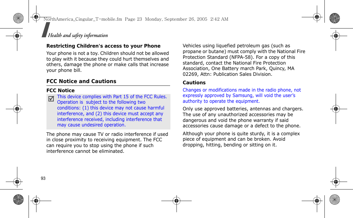 93Health and safety informationRestricting Children&apos;s access to your PhoneYour phone is not a toy. Children should not be allowed to play with it because they could hurt themselves and others, damage the phone or make calls that increase your phone bill.FCC Notice and CautionsFCC NoticeThe phone may cause TV or radio interference if used in close proximity to receiving equipment. The FCC can require you to stop using the phone if such interference cannot be eliminated.Vehicles using liquefied petroleum gas (such as propane or butane) must comply with the National Fire Protection Standard (NFPA-58). For a copy of this standard, contact the National Fire Protection Association, One Battery march Park, Quincy, MA 02269, Attn: Publication Sales Division.CautionsChanges or modifications made in the radio phone, not expressly approved by Samsung, will void the user’s authority to operate the equipment.Only use approved batteries, antennas and chargers. The use of any unauthorized accessories may be dangerous and void the phone warranty if said accessories cause damage or a defect to the phone.Although your phone is quite sturdy, it is a complex piece of equipment and can be broken. Avoid dropping, hitting, bending or sitting on it.This device complies with Part 15 of the FCC Rules. Operation is  subject to the following two conditions: (1) this device may not cause harmful interference, and (2) this device must accept any interference received, including interference that may cause undesired operation.NorthAmerica_Cingular_T-mobile.fm  Page 23  Monday, September 26, 2005  2:42 AM