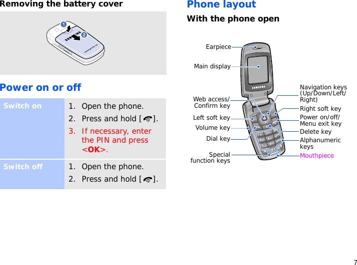 7Removing the battery coverPower on or offPhone layoutWith the phone openSwitch on1. Open the phone.2. Press and hold [ ].3. If necessary, enter the PIN and press &lt;OK&gt;.Switch off1. Open the phone.2. Press and hold [ ].Specialfunction keysEarpieceMain displayLeft soft keyDial key Alphanumeric keysNavigation keys (Up/Down/Left/Right)Volume key Power on/off/ Menu exit keyMouthpieceDelete keyRight soft keyWeb access/Confirm key