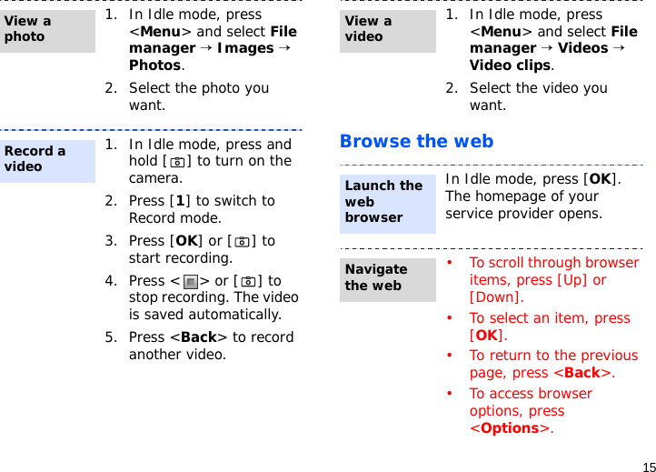 15Browse the web1. In Idle mode, press &lt;Menu&gt; and select File manager → Images → Photos.2. Select the photo you want.1. In Idle mode, press and hold [ ] to turn on the camera.2. Press [1] to switch to Record mode.3. Press [OK] or [ ] to start recording.4. Press &lt; &gt; or [ ] to stop recording. The video is saved automatically.5. Press &lt;Back&gt; to record another video.View a photoRecord a video1. In Idle mode, press &lt;Menu&gt; and select File manager → Videos → Video clips.2. Select the video you want.In Idle mode, press [OK]. The homepage of your service provider opens.• To scroll through browser items, press [Up] or [Down]. • To select an item, press [OK].• To return to the previous page, press &lt;Back&gt;.• To access browser options, press &lt;Options&gt;.View a videoLaunch the web browserNavigate the web