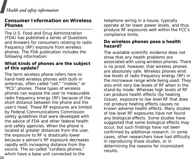 28Health and safety informationConsumer Information on Wireless PhonesThe U.S. Food and Drug Administration (FDA) has published a series of Questions and Answers for consumers relating to radio frequency (RF) exposure from wireless phones. The FDA publication includes the following information:What kinds of phones are the subject of this update?The term wireless phone refers here to hand-held wireless phones with built-in antennas, often called “cell,” “mobile,” or “PCS” phones. These types of wireless phones can expose the user to measurable radio frequency energy (RF) because of the short distance between the phone and the user&apos;s head. These RF exposures are limited by Federal Communications Commission safety guidelines that were developed with the advice of FDA and other federal health and safety agencies. When the phone is located at greater distances from the user, the exposure to RF is drastically lower because a person&apos;s RF exposure decreases rapidly with increasing distance from the source. The so-called “cordless phones,” which have a base unit connected to the telephone wiring in a house, typically operate at far lower power levels, and thus produce RF exposures well within the FCC&apos;s compliance limits.Do wireless phones pose a health hazard?The available scientific evidence does not show that any health problems are associated with using wireless phones. There is no proof, however, that wireless phones are absolutely safe. Wireless phones emit low levels of radio frequency energy (RF) in the microwave range while being used. They also emit very low levels of RF when in the stand-by mode. Whereas high levels of RF can produce health effects (by heating tissue), exposure to low level RF that does not produce heating effects causes no known adverse health effects. Many studies of low level RF exposures have not found any biological effects. Some studies have suggested that some biological effects may occur, but such findings have not been confirmed by additional research. In some cases, other researchers have had difficulty in reproducing those studies, or in determining the reasons for inconsistent results.