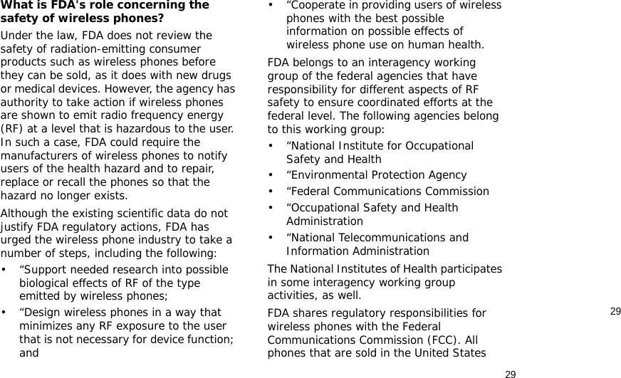 2929What is FDA&apos;s role concerning the safety of wireless phones?Under the law, FDA does not review the safety of radiation-emitting consumer products such as wireless phones before they can be sold, as it does with new drugs or medical devices. However, the agency has authority to take action if wireless phones are shown to emit radio frequency energy (RF) at a level that is hazardous to the user. In such a case, FDA could require the manufacturers of wireless phones to notify users of the health hazard and to repair, replace or recall the phones so that the hazard no longer exists.Although the existing scientific data do not justify FDA regulatory actions, FDA has urged the wireless phone industry to take a number of steps, including the following:• “Support needed research into possible biological effects of RF of the type emitted by wireless phones;• “Design wireless phones in a way that minimizes any RF exposure to the user that is not necessary for device function; and• “Cooperate in providing users of wireless phones with the best possible information on possible effects of wireless phone use on human health.FDA belongs to an interagency working group of the federal agencies that have responsibility for different aspects of RF safety to ensure coordinated efforts at the federal level. The following agencies belong to this working group:•“National Institute for Occupational Safety and Health• “Environmental Protection Agency• “Federal Communications Commission• “Occupational Safety and Health Administration• “National Telecommunications and Information AdministrationThe National Institutes of Health participates in some interagency working group activities, as well.FDA shares regulatory responsibilities for wireless phones with the Federal Communications Commission (FCC). All phones that are sold in the United States 