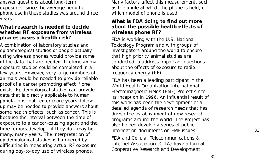 3131answer questions about long-term exposures, since the average period of phone use in these studies was around three years.What research is needed to decide whether RF exposure from wireless phones poses a health risk?A combination of laboratory studies and epidemiological studies of people actually using wireless phones would provide some of the data that are needed. Lifetime animal exposure studies could be completed in a few years. However, very large numbers of animals would be needed to provide reliable proof of a cancer promoting effect if one exists. Epidemiological studies can provide data that is directly applicable to human populations, but ten or more years&apos; follow-up may be needed to provide answers about some health effects, such as cancer. This is because the interval between the time of exposure to a cancer-causing agent and the time tumors develop - if they do - may be many, many years. The interpretation of epidemiological studies is hampered by difficulties in measuring actual RF exposure during day-to-day use of wireless phones. Many factors affect this measurement, such as the angle at which the phone is held, or which model of phone is used.What is FDA doing to find out more about the possible health effects of wireless phone RF?FDA is working with the U.S. National Toxicology Program and with groups of investigators around the world to ensure that high priority animal studies are conducted to address important questions about the effects of exposure to radio frequency energy (RF).FDA has been a leading participant in the World Health Organization international Electromagnetic Fields (EMF) Project since its inception in 1996. An influential result of this work has been the development of a detailed agenda of research needs that has driven the establishment of new research programs around the world. The Project has also helped develop a series of public information documents on EMF issues.FDA and Cellular Telecommunications &amp; Internet Association (CTIA) have a formal Cooperative Research and Development 