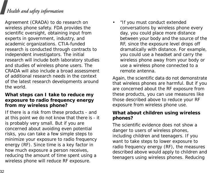 32Health and safety informationAgreement (CRADA) to do research on wireless phone safety. FDA provides the scientific oversight, obtaining input from experts in government, industry, and academic organizations. CTIA-funded research is conducted through contracts to independent investigators. The initial research will include both laboratory studies and studies of wireless phone users. The CRADA will also include a broad assessment of additional research needs in the context of the latest research developments around the world.What steps can I take to reduce my exposure to radio frequency energy from my wireless phone?If there is a risk from these products - and at this point we do not know that there is - it is probably very small. But if you are concerned about avoiding even potential risks, you can take a few simple steps to minimize your exposure to radio frequency energy (RF). Since time is a key factor in how much exposure a person receives, reducing the amount of time spent using a wireless phone will reduce RF exposure.• “If you must conduct extended conversations by wireless phone every day, you could place more distance between your body and the source of the RF, since the exposure level drops off dramatically with distance. For example, you could use a headset and carry the wireless phone away from your body or use a wireless phone connected to a remote antenna.Again, the scientific data do not demonstrate that wireless phones are harmful. But if you are concerned about the RF exposure from these products, you can use measures like those described above to reduce your RF exposure from wireless phone use.What about children using wireless phones?The scientific evidence does not show a danger to users of wireless phones, including children and teenagers. If you want to take steps to lower exposure to radio frequency energy (RF), the measures described above would apply to children and teenagers using wireless phones. Reducing 
