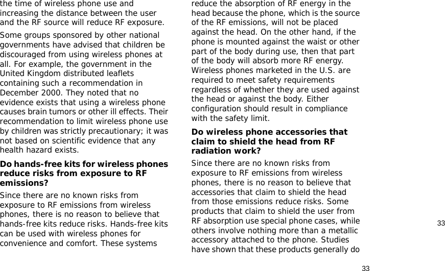 3333the time of wireless phone use and increasing the distance between the user and the RF source will reduce RF exposure.Some groups sponsored by other national governments have advised that children be discouraged from using wireless phones at all. For example, the government in the United Kingdom distributed leaflets containing such a recommendation in December 2000. They noted that no evidence exists that using a wireless phone causes brain tumors or other ill effects. Their recommendation to limit wireless phone use by children was strictly precautionary; it was not based on scientific evidence that any health hazard exists. Do hands-free kits for wireless phones reduce risks from exposure to RF emissions?Since there are no known risks from exposure to RF emissions from wireless phones, there is no reason to believe that hands-free kits reduce risks. Hands-free kits can be used with wireless phones for convenience and comfort. These systems reduce the absorption of RF energy in the head because the phone, which is the source of the RF emissions, will not be placed against the head. On the other hand, if the phone is mounted against the waist or other part of the body during use, then that part of the body will absorb more RF energy. Wireless phones marketed in the U.S. are required to meet safety requirements regardless of whether they are used against the head or against the body. Either configuration should result in compliance with the safety limit.Do wireless phone accessories that claim to shield the head from RF radiation work?Since there are no known risks from exposure to RF emissions from wireless phones, there is no reason to believe that accessories that claim to shield the head from those emissions reduce risks. Some products that claim to shield the user from RF absorption use special phone cases, while others involve nothing more than a metallic accessory attached to the phone. Studies have shown that these products generally do 
