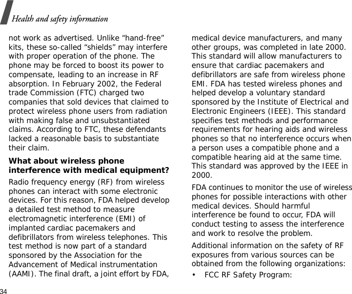 34Health and safety informationnot work as advertised. Unlike “hand-free” kits, these so-called “shields” may interfere with proper operation of the phone. The phone may be forced to boost its power to compensate, leading to an increase in RF absorption. In February 2002, the Federal trade Commission (FTC) charged two companies that sold devices that claimed to protect wireless phone users from radiation with making false and unsubstantiated claims. According to FTC, these defendants lacked a reasonable basis to substantiate their claim.What about wireless phone interference with medical equipment?Radio frequency energy (RF) from wireless phones can interact with some electronic devices. For this reason, FDA helped develop a detailed test method to measure electromagnetic interference (EMI) of implanted cardiac pacemakers and defibrillators from wireless telephones. This test method is now part of a standard sponsored by the Association for the Advancement of Medical instrumentation (AAMI). The final draft, a joint effort by FDA, medical device manufacturers, and many other groups, was completed in late 2000. This standard will allow manufacturers to ensure that cardiac pacemakers and defibrillators are safe from wireless phone EMI. FDA has tested wireless phones and helped develop a voluntary standard sponsored by the Institute of Electrical and Electronic Engineers (IEEE). This standard specifies test methods and performance requirements for hearing aids and wireless phones so that no interference occurs when a person uses a compatible phone and a compatible hearing aid at the same time. This standard was approved by the IEEE in 2000.FDA continues to monitor the use of wireless phones for possible interactions with other medical devices. Should harmful interference be found to occur, FDA will conduct testing to assess the interference and work to resolve the problem.Additional information on the safety of RF exposures from various sources can be obtained from the following organizations:• FCC RF Safety Program:
