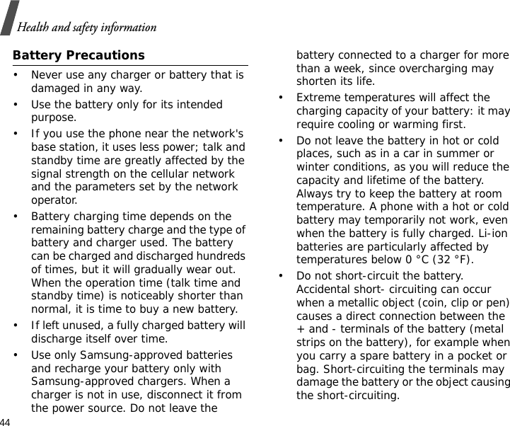 44Health and safety informationBattery Precautions• Never use any charger or battery that is damaged in any way.• Use the battery only for its intended purpose.• If you use the phone near the network&apos;s base station, it uses less power; talk and standby time are greatly affected by the signal strength on the cellular network and the parameters set by the network operator.• Battery charging time depends on the remaining battery charge and the type of battery and charger used. The battery can be charged and discharged hundreds of times, but it will gradually wear out. When the operation time (talk time and standby time) is noticeably shorter than normal, it is time to buy a new battery.• If left unused, a fully charged battery will discharge itself over time.• Use only Samsung-approved batteries and recharge your battery only with Samsung-approved chargers. When a charger is not in use, disconnect it from the power source. Do not leave the battery connected to a charger for more than a week, since overcharging may shorten its life.• Extreme temperatures will affect the charging capacity of your battery: it may require cooling or warming first.• Do not leave the battery in hot or cold places, such as in a car in summer or winter conditions, as you will reduce the capacity and lifetime of the battery. Always try to keep the battery at room temperature. A phone with a hot or cold battery may temporarily not work, even when the battery is fully charged. Li-ion batteries are particularly affected by temperatures below 0 °C (32 °F).• Do not short-circuit the battery. Accidental short- circuiting can occur when a metallic object (coin, clip or pen) causes a direct connection between the + and - terminals of the battery (metal strips on the battery), for example when you carry a spare battery in a pocket or bag. Short-circuiting the terminals may damage the battery or the object causing the short-circuiting.