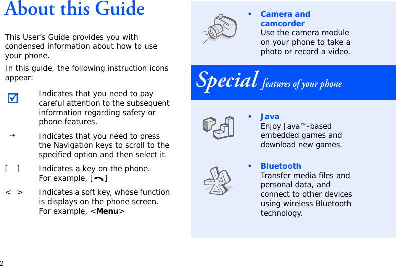 2About this GuideThis User’s Guide provides you with condensed information about how to use your phone.In this guide, the following instruction icons appear: Indicates that you need to pay careful attention to the subsequent information regarding safety or phone features.→Indicates that you need to press the Navigation keys to scroll to the specified option and then select it.[ ] Indicates a key on the phone. For example, [ ]&lt; &gt; Indicates a soft key, whose function is displays on the phone screen. For example, &lt;Menu&gt;• Camera and camcorderUse the camera module on your phone to take a photo or record a video.Special features of your phone•JavaEnjoy Java™-based embedded games and download new games.•BluetoothTransfer media files and personal data, and connect to other devices using wireless Bluetooth technology.