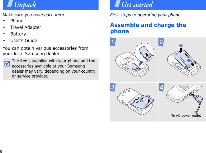 6UnpackMake sure you have each item• Phone•Travel Adapter• Battery•User’s GuideYou can obtain various accessories from your local Samsung dealer.Get startedFirst steps to operating your phoneAssemble and charge the phone The items supplied with your phone and the accessories available at your Samsung dealer may vary, depending on your country or service provider. To AC power outlet 