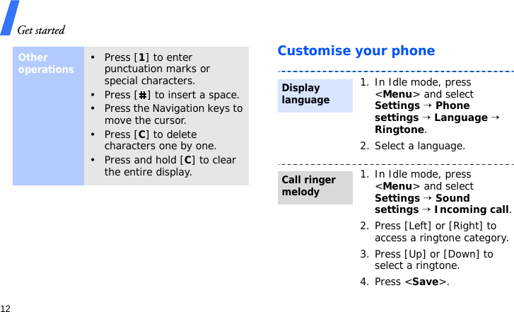 Get started12Customise your phoneOther operations• Press [1] to enter punctuation marks or special characters.• Press [ ] to insert a space.• Press the Navigation keys to move the cursor. • Press [C] to delete characters one by one.• Press and hold [C] to clear the entire display.1. In Idle mode, press &lt;Menu&gt; and select Settings → Phone settings → Language → Ringtone.2. Select a language.1. In Idle mode, press &lt;Menu&gt; and select Settings → Sound settings → Incoming call.2. Press [Left] or [Right] to access a ringtone category.3. Press [Up] or [Down] to select a ringtone.4. Press &lt;Save&gt;.Display languageCall ringer melody