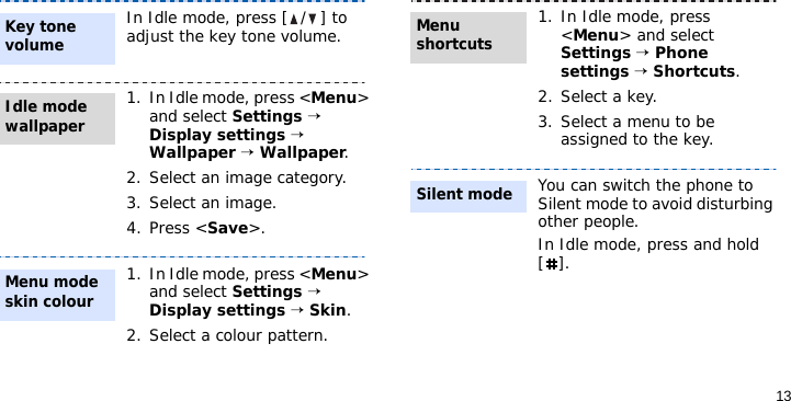 13In Idle mode, press [ / ] to adjust the key tone volume.1. In Idle mode, press &lt;Menu&gt; and select Settings → Display settings → Wallpaper → Wallpaper.2. Select an image category.3. Select an image.4. Press &lt;Save&gt;.1. In Idle mode, press &lt;Menu&gt; and select Settings → Display settings → Skin.2. Select a colour pattern.Key tone volumeIdle mode wallpaper Menu mode skin colour1. In Idle mode, press &lt;Menu&gt; and select Settings → Phone settings → Shortcuts.2. Select a key.3. Select a menu to be assigned to the key.You can switch the phone to Silent mode to avoid disturbing other people. In Idle mode, press and hold [].Menu shortcuts Silent mode