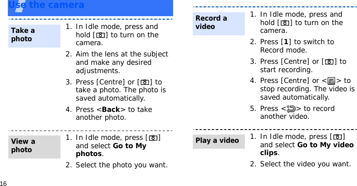 16Use the camera1. In Idle mode, press and hold [ ] to turn on the camera.2. Aim the lens at the subject and make any desired adjustments.3. Press [Centre] or [ ] to take a photo. The photo is saved automatically.4. Press &lt;Back&gt; to take another photo.1. In Idle mode, press [ ] and select Go to My photos.2. Select the photo you want.Take a photoView a photo1. In Idle mode, press and hold [ ] to turn on the camera.2. Press [1] to switch to Record mode.3. Press [Centre] or [ ] to start recording.4. Press [Centre] or &lt; &gt; to stop recording. The video is saved automatically.5. Press &lt; &gt; to record another video.1. In Idle mode, press [ ] and select Go to My video clips.2. Select the video you want.Record a videoPlay a video