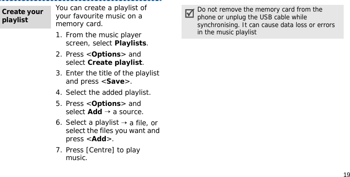 19You can create a playlist of your favourite music on a memory card.1. From the music player screen, select Playlists.2. Press &lt;Options&gt; and select Create playlist.3. Enter the title of the playlist and press &lt;Save&gt;.4. Select the added playlist.5. Press &lt;Options&gt; and select Add → a source.6. Select a playlist → a file, or select the files you want and press &lt;Add&gt;.7. Press [Centre] to play music.Create your playlistDo not remove the memory card from the phone or unplug the USB cable while synchronising. It can cause data loss or errors in the music playlist