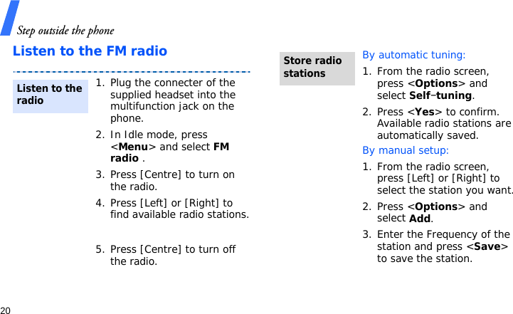 Step outside the phone20Listen to the FM radio1. Plug the connecter of the supplied headset into the multifunction jack on the phone.2. In Idle mode, press &lt;Menu&gt; and select FM radio .3. Press [Centre] to turn on the radio.4. Press [Left] or [Right] to find available radio stations.5. Press [Centre] to turn off the radio.Listen to the radioBy automatic tuning:1. From the radio screen, press &lt;Options&gt; and select Self-tuning.2. Press &lt;Yes&gt; to confirm. Available radio stations are automatically saved.By manual setup:1. From the radio screen, press [Left] or [Right] to select the station you want.2. Press &lt;Options&gt; and select Add.3. Enter the Frequency of the station and press &lt;Save&gt; to save the station.Store radio stations