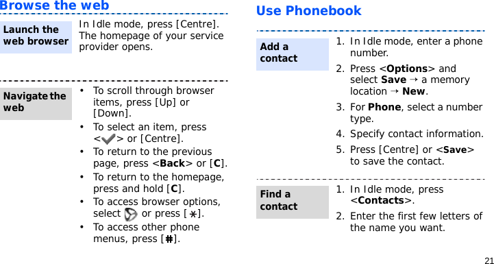 21Browse the web Use PhonebookIn Idle mode, press [Centre]. The homepage of your service provider opens.• To scroll through browser items, press [Up] or [Down]. • To select an item, press &lt; &gt; or [Centre].• To return to the previous page, press &lt;Back&gt; or [C].• To return to the homepage, press and hold [C].• To access browser options, select   or press [ ].• To access other phone menus, press [ ].Launch the web browserNavigate the web1. In Idle mode, enter a phone number. 2. Press &lt;Options&gt; and select Save → a memory location → New.3. For Phone, select a number type.4. Specify contact information.5. Press [Centre] or &lt;Save&gt; to save the contact.1. In Idle mode, press &lt;Contacts&gt;.2. Enter the first few letters of the name you want.Add a contactFind a contact