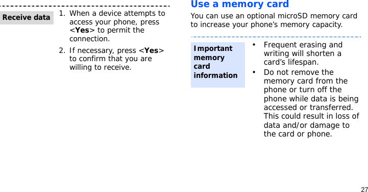 27Use a memory card You can use an optional microSD memory card to increase your phone’s memory capacity.1. When a device attempts to access your phone, press &lt;Yes&gt; to permit the connection.2. If necessary, press &lt;Yes&gt; to confirm that you are willing to receive.Receive data• Frequent erasing and writing will shorten a card’s lifespan.•Do not remove the memory card from the phone or turn off the phone while data is being accessed or transferred. This could result in loss of data and/or damage to the card or phone.Importantmemory card information