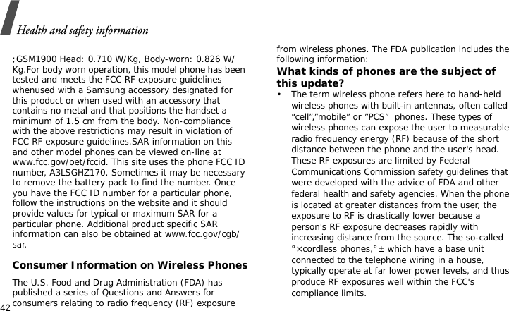 Health and safety information42 ;GSM1900 Head: 0.710 W/Kg, Body-worn: 0.826 W/Kg.For body worn operation, this model phone has been tested and meets the FCC RF exposure guidelines whenused with a Samsung accessory designated for this product or when used with an accessory that contains no metal and that positions the handset a minimum of 1.5 cm from the body. Non-compliance with the above restrictions may result in violation of FCC RF exposure guidelines.SAR information on this and other model phones can be viewed on-line at www.fcc.gov/oet/fccid. This site uses the phone FCC ID number, A3LSGHZ170. Sometimes it may be necessary to remove the battery pack to find the number. Once you have the FCC ID number for a particular phone, follow the instructions on the website and it should provide values for typical or maximum SAR for a particular phone. Additional product specific SAR information can also be obtained at www.fcc.gov/cgb/sar.Consumer Information on Wireless PhonesThe U.S. Food and Drug Administration (FDA) has published a series of Questions and Answers for consumers relating to radio frequency (RF) exposure from wireless phones. The FDA publication includes the following information:What kinds of phones are the subject of this update?• The term wireless phone refers here to hand-held wireless phones with built-in antennas, often called “cell”,”mobile” or ”PCS”  phones. These types of wireless phones can expose the user to measurable radio frequency energy (RF) because of the short distance between the phone and the user&apos;s head. These RF exposures are limited by Federal Communications Commission safety guidelines that were developed with the advice of FDA and other federal health and safety agencies. When the phone is located at greater distances from the user, the exposure to RF is drastically lower because a person&apos;s RF exposure decreases rapidly with increasing distance from the source. The so-called °×cordless phones,°± which have a base unit connected to the telephone wiring in a house, typically operate at far lower power levels, and thus produce RF exposures well within the FCC&apos;s compliance limits.