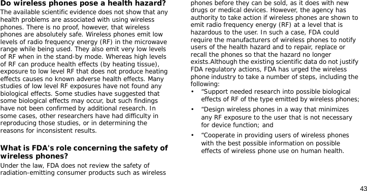43Do wireless phones pose a health hazard?The available scientific evidence does not show that any health problems are associated with using wireless phones. There is no proof, however, that wireless phones are absolutely safe. Wireless phones emit low levels of radio frequency energy (RF) in the microwave range while being used. They also emit very low levels of RF when in the stand-by mode. Whereas high levels of RF can produce health effects (by heating tissue), exposure to low level RF that does not produce heating effects causes no known adverse health effects. Many studies of low level RF exposures have not found any biological effects. Some studies have suggested that some biological effects may occur, but such findings have not been confirmed by additional research. In some cases, other researchers have had difficulty in reproducing those studies, or in determining the reasons for inconsistent results.What is FDA&apos;s role concerning the safety of wireless phones?Under the law, FDA does not review the safety of radiation-emitting consumer products such as wireless phones before they can be sold, as it does with new drugs or medical devices. However, the agency has authority to take action if wireless phones are shown to emit radio frequency energy (RF) at a level that is hazardous to the user. In such a case, FDA could require the manufacturers of wireless phones to notify users of the health hazard and to repair, replace or recall the phones so that the hazard no longer exists.Although the existing scientific data do not justify FDA regulatory actions, FDA has urged the wireless phone industry to take a number of steps, including the following:• “Support needed research into possible biological effects of RF of the type emitted by wireless phones;• “Design wireless phones in a way that minimizes any RF exposure to the user that is not necessary for device function; and• “Cooperate in providing users of wireless phones with the best possible information on possible effects of wireless phone use on human health.