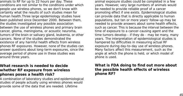 45animals to RF for up to 22 hours per day. These conditions are not similar to the conditions under which people use wireless phones, so we don&apos;t know with certainty what the results of such studies mean for human health.Three large epidemiology studies have been published since December 2000. Between them, the studies investigated any possible association between the use of wireless phones and primary brain cancer, glioma, meningioma, or acoustic neuroma, tumors of the brain or salivary gland, leukemia, or other cancers. None of the studies demonstrated the existence of any harmful health effects from wireless phones RF exposures. However, none of the studies can answer questions about long-term exposures, since the average period of phone use in these studies was around three years.What research is needed to decide whether RF exposure from wireless phones poses a health risk?A combination of laboratory studies and epidemiological studies of people actually using wireless phones would provide some of the data that are needed. Lifetime animal exposure studies could be completed in a few years. However, very large numbers of animals would be needed to provide reliable proof of a cancer promoting effect if one exists. Epidemiological studies can provide data that is directly applicable to human populations, but ten or more years&apos; follow-up may be needed to provide answers about some health effects, such as cancer. This is because the interval between the time of exposure to a cancer-causing agent and the time tumors develop - if they do - may be many, many years. The interpretation of epidemiological studies is hampered by difficulties in measuring actual RF exposure during day-to-day use of wireless phones. Many factors affect this measurement, such as the angle at which the phone is held, or which model of phone is used.What is FDA doing to find out more about the possible health effects of wireless phone RF?