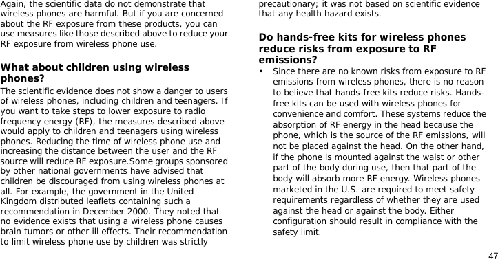 47Again, the scientific data do not demonstrate that wireless phones are harmful. But if you are concerned about the RF exposure from these products, you can use measures like those described above to reduce your RF exposure from wireless phone use.What about children using wireless phones?The scientific evidence does not show a danger to users of wireless phones, including children and teenagers. If you want to take steps to lower exposure to radio frequency energy (RF), the measures described above would apply to children and teenagers using wireless phones. Reducing the time of wireless phone use and increasing the distance between the user and the RF source will reduce RF exposure.Some groups sponsored by other national governments have advised that children be discouraged from using wireless phones at all. For example, the government in the United Kingdom distributed leaflets containing such a recommendation in December 2000. They noted that no evidence exists that using a wireless phone causes brain tumors or other ill effects. Their recommendation to limit wireless phone use by children was strictly precautionary; it was not based on scientific evidence that any health hazard exists. Do hands-free kits for wireless phones reduce risks from exposure to RF emissions?• Since there are no known risks from exposure to RF emissions from wireless phones, there is no reason to believe that hands-free kits reduce risks. Hands-free kits can be used with wireless phones for convenience and comfort. These systems reduce the absorption of RF energy in the head because the phone, which is the source of the RF emissions, will not be placed against the head. On the other hand, if the phone is mounted against the waist or other part of the body during use, then that part of the body will absorb more RF energy. Wireless phones marketed in the U.S. are required to meet safety requirements regardless of whether they are used against the head or against the body. Either configuration should result in compliance with the safety limit.  