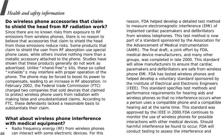 Health and safety information48Do wireless phone accessories that claim to shield the head from RF radiation work?Since there are no known risks from exposure to RF emissions from wireless phones, there is no reason to believe that accessories that claim to shield the head from those emissions reduce risks. Some products that claim to shield the user from RF absorption use special phone cases, while others involve nothing more than a metallic accessory attached to the phone. Studies have shown that these products generally do not work as advertised. Unlike °×hand-free°± kits, these so-called °×shields°± may interfere with proper operation of the phone. The phone may be forced to boost its power to compensate, leading to an increase in RF absorption. In February 2002, the Federal trade Commission (FTC) charged two companies that sold devices that claimed to protect wireless phone users from radiation with making false and unsubstantiated claims. According to FTC, these defendants lacked a reasonable basis to substantiate their claim.What about wireless phone interference with medical equipment?• Radio frequency energy (RF) from wireless phones can interact with some electronic devices. For this reason, FDA helped develop a detailed test method to measure electromagnetic interference (EMI) of implanted cardiac pacemakers and defibrillators from wireless telephones. This test method is now part of a standard sponsored by the Association for the Advancement of Medical instrumentation (AAMI). The final draft, a joint effort by FDA, medical device manufacturers, and many other groups, was completed in late 2000. This standard will allow manufacturers to ensure that cardiac pacemakers and defibrillators are safe from wireless phone EMI. FDA has tested wireless phones and helped develop a voluntary standard sponsored by the Institute of Electrical and Electronic Engineers (IEEE). This standard specifies test methods and performance requirements for hearing aids and wireless phones so that no interference occurs when a person uses a compatible phone and a compatible hearing aid at the same time. This standard was approved by the IEEE in 2000.FDA continues to monitor the use of wireless phones for possible interactions with other medical devices. Should harmful interference be found to occur, FDA will conduct testing to assess the interference and