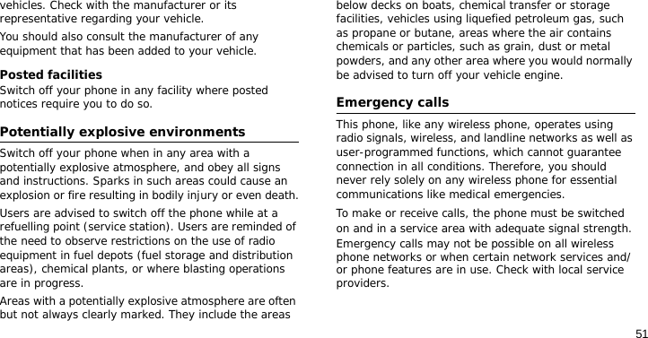 51vehicles. Check with the manufacturer or its representative regarding your vehicle.You should also consult the manufacturer of any equipment that has been added to your vehicle.Posted facilitiesSwitch off your phone in any facility where posted notices require you to do so.Potentially explosive environmentsSwitch off your phone when in any area with a potentially explosive atmosphere, and obey all signs and instructions. Sparks in such areas could cause an explosion or fire resulting in bodily injury or even death.Users are advised to switch off the phone while at a refuelling point (service station). Users are reminded of the need to observe restrictions on the use of radio equipment in fuel depots (fuel storage and distribution areas), chemical plants, or where blasting operations are in progress.Areas with a potentially explosive atmosphere are often but not always clearly marked. They include the areas below decks on boats, chemical transfer or storage facilities, vehicles using liquefied petroleum gas, such as propane or butane, areas where the air contains chemicals or particles, such as grain, dust or metal powders, and any other area where you would normally be advised to turn off your vehicle engine.Emergency callsThis phone, like any wireless phone, operates using radio signals, wireless, and landline networks as well as user-programmed functions, which cannot guarantee connection in all conditions. Therefore, you should never rely solely on any wireless phone for essential communications like medical emergencies.To make or receive calls, the phone must be switched on and in a service area with adequate signal strength. Emergency calls may not be possible on all wireless phone networks or when certain network services and/or phone features are in use. Check with local service providers.