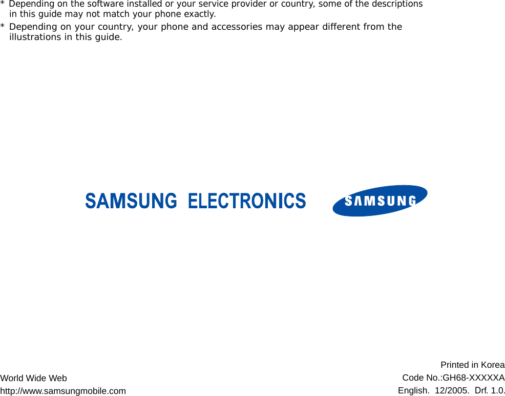 * Depending on the software installed or your service provider or country, some of the descriptions in this guide may not match your phone exactly.* Depending on your country, your phone and accessories may appear different from the illustrations in this guide.World Wide Webhttp://www.samsungmobile.comPrinted in KoreaCode No.:GH68-XXXXXAEnglish.  12/2005.  Drf. 1.0.