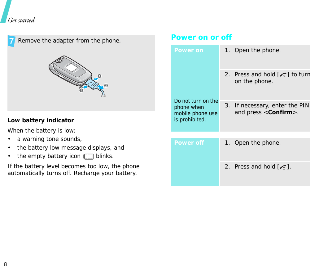 Get started8Low battery indicatorWhen the battery is low:• a warning tone sounds,• the battery low message displays, and• the empty battery icon   blinks.If the battery level becomes too low, the phone automatically turns off. Recharge your battery. Power on or off Remove the adapter from the phone.Power onDo not turn on the phone when mobile phone use is prohibited.1. Open the phone.2. Press and hold [ ] to turn on the phone.3. If necessary, enter the PIN and press &lt;Confirm&gt;.Power off1. Open the phone.2. Press and hold [ ].