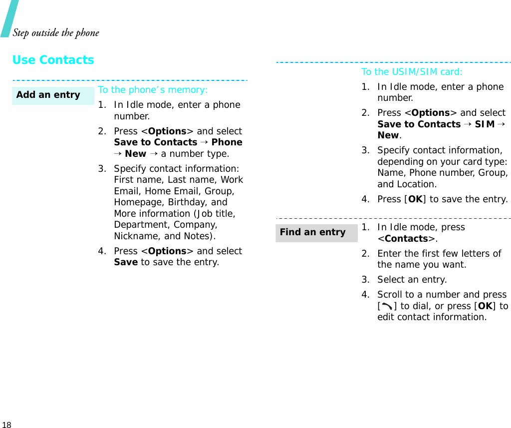 Step outside the phone18Use ContactsTo the phone’s memory:1. In Idle mode, enter a phone number.2. Press &lt;Options&gt; and select Save to Contacts → Phone → New → a number type.3. Specify contact information: First name, Last name, Work Email, Home Email, Group, Homepage, Birthday, and More information (Job title, Department, Company, Nickname, and Notes).4. Press &lt;Options&gt; and select Save to save the entry.Add an entryTo the USIM/SIM card:1. In Idle mode, enter a phone number.2. Press &lt;Options&gt; and select Save to Contacts → SIM → New.3. Specify contact information, depending on your card type: Name, Phone number, Group, and Location.4. Press [OK] to save the entry.1. In Idle mode, press &lt;Contacts&gt;.2. Enter the first few letters of the name you want.3. Select an entry.4. Scroll to a number and press [ ] to dial, or press [OK] to edit contact information.Find an entry