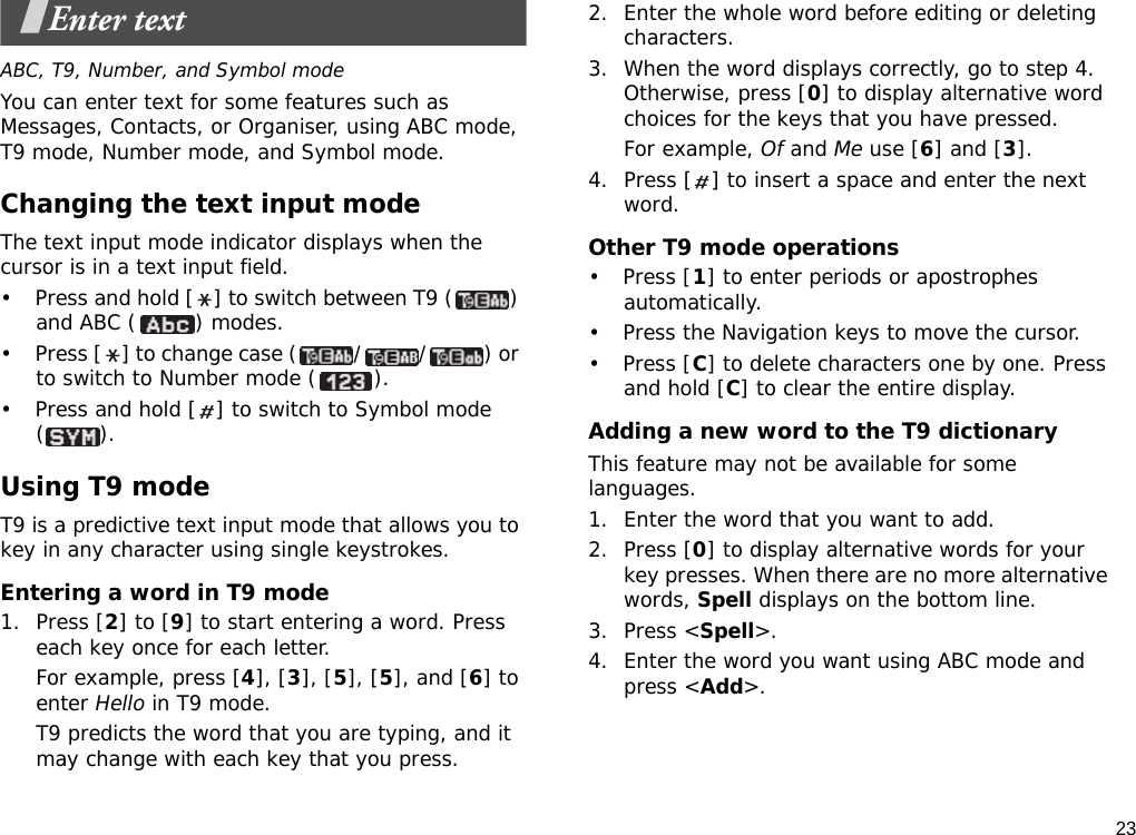 23Enter textABC, T9, Number, and Symbol modeYou can enter text for some features such as Messages, Contacts, or Organiser, using ABC mode, T9 mode, Number mode, and Symbol mode.Changing the text input modeThe text input mode indicator displays when the cursor is in a text input field.• Press and hold [ ] to switch between T9 ( ) and ABC ( ) modes.• Press [ ] to change case ( / / ) or to switch to Number mode ( ).• Press and hold [ ] to switch to Symbol mode ().Using T9 modeT9 is a predictive text input mode that allows you to key in any character using single keystrokes.Entering a word in T9 mode1. Press [2] to [9] to start entering a word. Press each key once for each letter. For example, press [4], [3], [5], [5], and [6] to enter Hello in T9 mode. T9 predicts the word that you are typing, and it may change with each key that you press.2. Enter the whole word before editing or deleting characters.3. When the word displays correctly, go to step 4. Otherwise, press [0] to display alternative word choices for the keys that you have pressed. For example, Of and Me use [6] and [3].4. Press [ ] to insert a space and enter the next word.Other T9 mode operations• Press [1] to enter periods or apostrophes automatically.• Press the Navigation keys to move the cursor. • Press [C] to delete characters one by one. Press and hold [C] to clear the entire display.Adding a new word to the T9 dictionaryThis feature may not be available for some languages.1. Enter the word that you want to add.2. Press [0] to display alternative words for your key presses. When there are no more alternative words, Spell displays on the bottom line. 3. Press &lt;Spell&gt;.4. Enter the word you want using ABC mode and press &lt;Add&gt;.